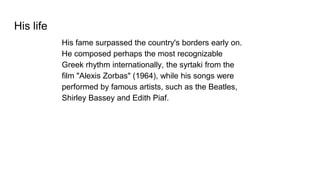 His life
His fame surpassed the country's borders early on.
He composed perhaps the most recognizable
Greek rhythm internationally, the syrtaki from the
film "Alexis Zorbas" (1964), while his songs were
performed by famous artists, such as the Beatles,
Shirley Bassey and Edith Piaf.
 