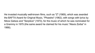 He invested musically well-known films, such as "Z" (1969), which was awarded
the BAFTA Award for Original Music, "Phaedra" (1962), with songs with lyrics by
Nikos Gatsos and "Serpikos" (1973), for the music of which he was nominated for
a Grammy in 1975 (the same award he claimed for his music "Alexis Zorba" in
1966).
 