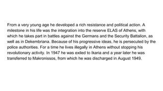 From a very young age he developed a rich resistance and political action. A
milestone in his life was the integration into the reserve ELAS of Athens, with
which he takes part in battles against the Germans and the Security Battalion, as
well as in Dekembriana. Because of his progressive ideas, he is persecuted by the
police authorities. For a time he lives illegally in Athens without stopping his
revolutionary activity. In 1947 he was exiled to Ikaria and a year later he was
transferred to Makronissos, from which he was discharged in August 1949.
 
