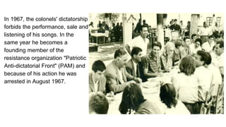 In 1967, the colonels' dictatorship
forbids the performance, sale and
listening of his songs. In the
same year he becomes a
founding member of the
resistance organization "Patriotic
Anti-dictatorial Front" (PAM) and
because of his action he was
arrested in August 1967.
 