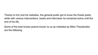 Thanks to him and his melodies, the general public got to know the Greek poets,
while with various interventions, books and interviews he remained active until the
end of his life.
Some of the best known poems known to us as melodies by Mikis Theodorakis
are the following
 