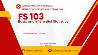 FS 103
Basic and Inferential Statistics
EULOGIO “AMANG” RODRIGUEZ
INSTITUTE OF SCIENCE AND TECHNOLOGY
GRADUATE SCHOOL Nagtahan, Sampaloc, Manila
SATURDAY (10:00 am – 1:00 pm)
NOEL JOSE B. MALANUM
MAED-AS
 