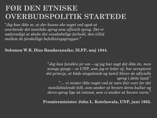 FØR DEN ETNISKE
OVERBUDSPOLITIK STARTEDE
”Jeg kan ikke se, at der kunne ske noget ved også at
anerkende det tamilske sprog som officielt sprog. Det er
nødvendigt at skabe det venskabelige forhold, den tillid
mellem de forskellige befolkningsgrupper.”

Solomon W.R. Dias Bandaranaike, SLFP, maj 1944.


                        ”Jeg kan forsikre jer om – og jeg har sagt det ikke én, men
                       mange gange – at UNP, som jeg er leder af, har accepteret
                       det princip, at både singalesisk og tamil bliver de officielle
                                                                sprog i dette land.”
                               ”… vi mister ikke noget ved at være fair over for det
                         tamilsktalende folk, som ønsker at bevare deres kultur og
                        deres sprog lige så intenst, som vi ønsker at bevare vores.”

                     Premierminister John L. Kotelawala, UNP, juni 1955.
 