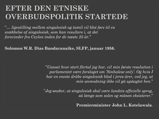 EFTER DEN ETNISKE
OVERBUDSPOLITIK STARTEDE
”… ligestilling mellem singalesisk og tamil vil blot føre til en
svækkelse af singalesisk, som kan resultere i, at det
forsvinder fra Ceylon inden for de næste 25 år.”

Solomon W.R. Dias Bandaranaike, SLFP, januar 1956.



                       ”Uanset hvor stort flertal jeg har, vil min første resolution i
                         parlamentet være forslaget om ’Sinhalese only’. Og hvis I
                        har en eneste dråbe singalesisk blod i jeres årer, ved jeg, at
                                        min anmodning ikke vil gå upåagtet hen.”

                      ”Jeg ønsker, at singalesisk skal være landets officielle sprog,
                                          så længe som solen og månen eksisterer.”

                                         Premierminister John L. Kotelawala.
 