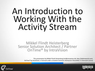 This presentation by Mikkel Flindt Heisterberg (mh@intravision.dk, http://lekkimworld.com),
OnTime® by IntraVision, is licensed under a Creative Commons Attribution-ShareAlike 2.5 Denmark License
An Introduction to
Working With the
Activity Stream
Mikkel Flindt Heisterberg
Senior Solution Architect / Partner
OnTime® by IntraVision
 