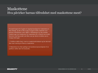 © 2013MIKKELPARKEN • KTI OG DRIVERSTUDIE 26
Hva påvirker barnas tilfredshet med maskottene mest?
Maskottene
Forutsetningene for å gjøre en regresjonsanalyse for maskottene er
ikke tilstede, så det er ikke mulig å rangere hvilke maskotter som
påvirker tilfredsheten mest. Måler vi tilfredsheten for den enkelte
maskott opp mot totalscoren for maskottene får vi likevel noe innsikt.
Sammen med høy andel «vet ikke» svar gir denne innsikten oss to
mulige tolkninger:
1. Publikum deltar bare i noen av maskott-aktivitetene og har dermed
ikke noen mening om flere av maskottene.
2. Maskottene har ikke tydelige nok karakterer/personligheter til at
publikum skiller dem fra hverandre.
 