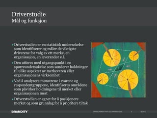 © 2013MIKKELPARKEN • KTI OG DRIVERSTUDIE
•Driverstudien er en statistisk undersøkelse
som identifiserer og måler de viktigste
driverene for valg av ett merke, en
organisasjon, en leverandør e.l.
•Den utføres med utgangspunkt i en
spørreundersøkelse som sonderer holdninger
til ulike aspekter av merkevaren eller
organisasjonens virksomhet
•Ved å analysere mønstrene i svarene og
respondentgruppene, identifiseres områdene
som påvirker holdningene til merket eller
organisasjonen mest
•Driverstudien er egnet for å posisjonere
merket og som grunnlag for å prioritere tiltak
Mål og funksjon
Driverstudie
4
 