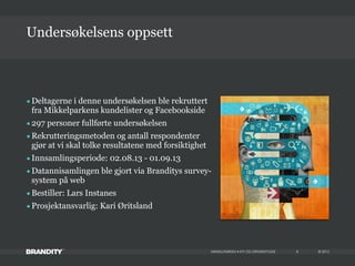 © 2013MIKKELPARKEN • KTI OG DRIVERSTUDIE 8
•Deltagerne i denne undersøkelsen ble rekruttert
fra Mikkelparkens kundelister og Facebookside
•297 personer fullførte undersøkelsen
•Rekrutteringsmetoden og antall respondenter
gjør at vi skal tolke resultatene med forsiktighet
•Innsamlingsperiode: 02.08.13 - 01.09.13
•Datannisamlingen ble gjort via Branditys survey-
system på web
•Bestiller: Lars Instanes
•Prosjektansvarlig: Kari Øritsland
Undersøkelsens oppsett
 