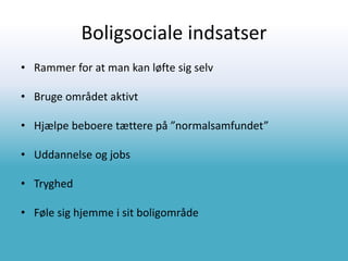 Boligsociale indsatser
• Rammer for at man kan løfte sig selv
• Bruge området aktivt
• Hjælpe beboere tættere på ”normalsamfundet”
• Uddannelse og jobs
• Tryghed
• Føle sig hjemme i sit boligområde
 