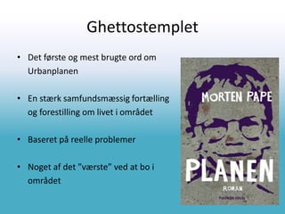 Ghettostemplet
• Det første og mest brugte ord om
Urbanplanen
• En stærk samfundsmæssig fortælling
og forestilling om livet i området
• Baseret på reelle problemer
• Noget af det ”værste” ved at bo i
området
 