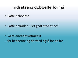 Indsatsens dobbelte formål
• Løfte beboerne
• Løfte området – ”et godt sted at bo”
• Gøre området attraktivt
- for beboerne og dermed også for andre
 