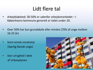 Lidt flere tal
• Arbejdsløshed: 30-50% er udenfor arbejdsmarkedet – I
Københavns kommune generelt er tallet under 20.
• Over 50% har kun grundskole eller mindre (70% af unge mellem
16-25 år)
• Stort etnisk mindretal
(Særlig blandt unge)
• Stor utryghed i dele
af Urbanplanen
 