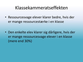 Klassekammeratseffekten
• Ressourcesvage elever klarer bedre, hvis der
er mange ressourcestærke i en klasse
• Den enkelte elev klarer sig dårligere, hvis der
er mange ressourcesvage elever i en klasse
(mere end 30%)
 