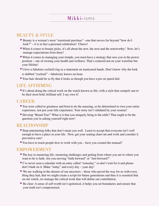 Mikki-isms
BEAUTY & STYLE
• Beauty is a woman’s most “emotional purchase” –one that moves far beyond “how do I
look?” – it is in fact a personal celebration! Cheers!
• When it comes to beauty picks, it’s all about the new, the next and the noteworthy! Now, let’s
manage expectations from there!
• When it comes to managing your temple, you must have a strategy that sees you in the power
position – one of owning your health and wellness. That’s centered not on your waistline but
your lifeline!
• I love a fabulous cocktail ring as a statement on manicured hands. Don’t know why the look
is dubbed “cocktail” – fabulosity knows no hour.
•Your hair should be so ﬂy that it looks as though you have a pro on speed dial.
LIFE AFFIRMING
• It’s about doing the critical work on the watch known as life, with a style that compels one to
be their most bold, brilliant self. I say own it!
CAREER
•You were called to greatness and born to do the amazing, so be determined to own your entire
experience, not just your title experience. Your story isn’t validated by your resume!
• Develop “Brand You!” What is it that you uniquely bring to the table? That ought to be the
question you’re asking yourself right now!
REALTIONSHIP
• Stop entertaining folks that don’t mean you well. Learn to accept that everyone isn’t well
enough to have a place in your life. Now, get your seating chart out and work and consider it
preventive care!
•You have to teach people how to work with you – have you created the manual?
EMPOWERMENT
• The key to mastering life, mastering challenges and getting from where you are to where you
want to be is faith. Are you moving “faith forward” or “fast-forward?”
• I’ve never seen a calendar with an entry called “someday,” so don’t wait for it and please
don’t bank on it. Make “today” and every day – your day!
• We are walking in the dreams of our ancestors – those who paved the way for us with every
thing they had, that we might create a script for future generations and thus it is essential that
on our watch, we manage the critical work that will deﬁne our contribution.
• Be clear: A sense of self-worth isn’t egotistical, it helps you set boundaries and ensure that
your truth isn’t compromised.
 