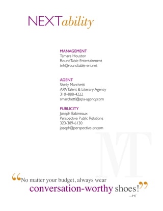 MANAGEMENT
Tamara Houston
RoundTable Entertainment
tnh@roundtable-ent.net
AGENT
Shelly Marchetti
APATalent & Literary Agency
310–888-4222
smarchetti@apa-agency.com
PUBLICITY
Joseph Babineaux
Perspective Public Relations
323-389-6130
joseph@perspective-pr.com
NEXTability
No matter your budget, always wear
conversation-worthy shoes!
—MT
 