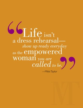 Lifeisn’t
a dress rehearsal—
show up ready everyday
as the empowered
woman you are
calledto be.
—MikkiTaylor
 