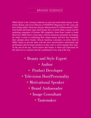 Mikki Taylor is the visionary authority on style and multi-ethnic beauty. As the
former Beauty and Cover Director of ESSENCE Magazine for 30+ years and
best-selling author, Taylor has directly inﬂuenced the $1.4 billion annual (*2012
total health and beauty aids) retail beauty buys of multi-ethnic women and the
marketing campaigns of Fortune 500 companies; from Estee Lauder to Ambi
Skin Care. Mikki knows what today’s African American consumers are looking
for when it comes to celebrating their unique beauty and how they formulate
their attitudes about brands. African American consumers, in return, look to
Mikki Taylor to provide them with the most transformative information and
performance-driven beauty products as they seek to micro-manage their style.
At the end of the day, Taylor knows that beauty is about self expression for
this ultra-savvy consumer and she’s guiding her every step of the way.
• Beauty and Style Expert
• Author
• Product Developer
• Television Host/Personality
• Motivational Speaker
• Brand Ambassador
• Image Consultant
• Tastemaker
MT: BRAND ESSENCE
 