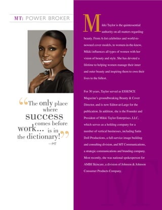 ikki Taylor is the quintessential
authority on all matters regarding
beauty. From A-list celebrities and world-re-
nowned cover models, to women-in-the-know,
Mikki inﬂuences all types of women with her
vision of beauty and style. She has devoted a
lifetime to helping women manage their inner
and outer beauty and inspiring them to own their
lives to the fullest.
For 30 years, Taylor served as ESSENCE
Magazine’s groundbreaking Beauty & Cover
Director, and is now Editor-at-Large for the
publication. In addition, she is the Founder and
President of Mikki Taylor Enterprises, LLC,
which serves as a holding company for a
number of vertical businesses, including Satin
Doll Productions, a full-service image building
and consulting division, and MT Communications,
a strategic communications and branding company.
Most recently, she was national spokesperson for
AMBI Skincare, a division of Johnson & Johnson
Consumer Products Company.
MT: POWER BROKER
The only place
where
successcomes before
work... is in
the dictionary!
—MT
 