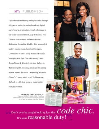 Taylor has offered beauty and style advice through
all types of media, including broadcast, digital
and of course, print outlets, which culminated in
her wildly successful book, Self-Seduction: Your
Ultimate Path to Inner and Outer Beauty
(Ballantine Books/One World). This triumph left
readers craving more, therefore the sequel,
Commander-in-Chic: Every Woman’s Guide to
Managing Her Style Like a First Lady (Atria
Books/Simon & Schuster), hit store shelves in
the Fall of 2011, becoming an instant hit among
women around the world. Inspired by Michelle
Obama’s “classic with a twist” fashion sense,
the book is a lifestyle resource guide for the
everyday woman.
MT: PUBLISHED+
Don’t ever be caught looking less than code chic.
It’s your reasonable duty! —MT
The New York Times - December 8, 2011
Caption: HER OWN DRESS CODE - MikkiTaylor,
a fashion editor, stylist and now author, looking for inspiration
in the Jason Wu boutique of Bergdorf Goodman.
 