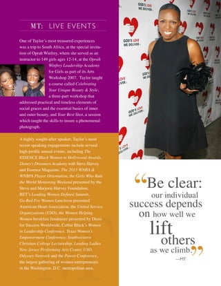 Be clear:
our individual
success depends
on how well we
lift
others
as we climb.
—MT
MT: LIVE EVENTS
One of Taylor’s most treasured experiences
was a trip to South Africa, at the special invita-
tion of Oprah Winfrey, where she served as an
instructor to 149 girls ages 12-14, at the Oprah
Winfrey Leadership Academy
for Girls as part of its Arts
Workshop 2007. Taylor taught
a course called Celebrating
Your Unique Beauty & Style,
a three-part workshop that
addressed practical and timeless elements of
social graces and the essential basics of inner
and outer beauty, and Your Best Shot, a session
which taught the skills to insure a phenomenal
photograph.
A highly sought-after speaker, Taylor’s most
recent speaking engagements include several
high-proﬁle annual events, including The
ESSENCE Black Women in Hollywood Awards,
Disney’s Dreamers Academy with Steve Harvey
and Essence Magazine, The 2013 WNBA &
WNBPA Player Orientation, the Girls Who Rule
the World Mentoring Weekend presented by the
Steve and Marjorie Harvey Foundation,
BET’s Leading Women Deﬁned Summit,
Go Red For Women Luncheon presented
American Heart Association, the United Service
Organizations (USO), the Women Helping
Women breakfast fundraiser presented by Dress
for Success Worldwide, Cathie Black’s Women
in Leadership Conference, Texas Women’s
Empowerment Conference, Southwestern
Christian College Lectureship, Leading Ladies
New Jersey Performing Arts Center, USO,
Odyssey Network and the Power Conference,
the largest gathering of women entrepreneurs
in the Washington, D.C. metropolitan area.
 