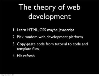 The theory of web
                             development
                    1. Learn HTML, CSS maybe Javascript
                    2. Pick random web development platform
                    3. Copy-paste code from tutorial to code and
                       template ﬁles
                    4. Hit refresh



Friday, November 4, 2011
 