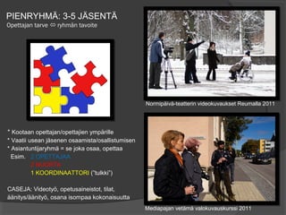 PIENRYHMÄ: 3-5 JÄSENTÄ
Opettajan tarve  ryhmän tavoite




                                                  Normipäivä-teatterin videokuvaukset Reumalla 2011




* Kootaan opettajan/opettajien ympärille
* Vaatii usean jäsenen osaamista/osallistumisen
* Asiantuntijaryhmä = se joka osaa, opettaa
  Esim. 2 OPETTAJAA
          2 NUORTA
          1 KOORDINAATTORI (”tulkki”)

CASEJA: Videotyö, opetusaineistot, tilat,
äänitys/äänityö, osana isompaa kokonaisuutta
                                                  Mediapajan vetämä valokuvauskurssi 2011
 