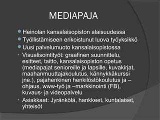 MEDIAPAJA
Heinolan kansalaisopiston alaisuudessa
Työllistämiseen erikoistunut luova työyksikkö
Uusi palvelumuoto kansalaisopistossa
• Visualisointityöt: graafinen suunnittelu,
  esitteet, taitto, kansalaisopiston opetus
  (mediapajat senioreille ja lapsille, kuvakirjat,
  maahanmuuttajakoulutus, kännykkäkurssi
  jne.), pajahenkinen henkilöstökoulutus ja –
  ohjaus, www-työ ja –markkinointi (FB),
  kuvaus- ja videopalvelu
• Asiakkaat: Jyränkölä, hankkeet, kuntalaiset,
  yhteisöt
 