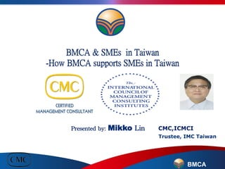 BMCA & SMEs in Taiwan
-How BMCA supports SMEs in Taiwan 
	
 
	
 
	
 
	
 
	
 
	
 

Presented	
 by:	
 Mikko	
 Lin	
 
	
 
	
 	
 
BMCA
CMC,ICMCI
Trustee, IMC Taiwan
 