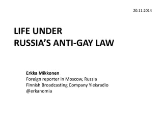 LIFE UNDER 
RUSSIA’S ANTI-GAY LAW 
Erkka Mikkonen 
Foreign reporter in Moscow, Russia 
Finnish Broadcasting Company Yleisradio 
@erkanomia 
20.11.2014 
 
