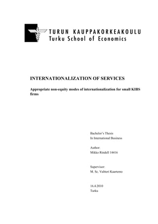 INTERNATIONALIZATION OF SERVICES

Appropriate non-equity modes of internationalization for small KIBS
firms




                                    Bachelor’s Thesis
                                    In International Business

                                    Author:
                                    Mikko Rindell 14416



                                    Supervisor:
                                    M. Sc. Valtteri Kaartemo



                                    16.4.2010
                                    Turku


	
  
 