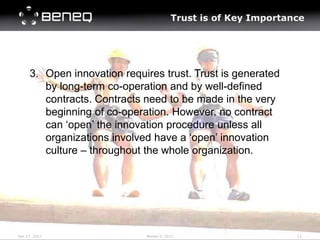Trust is of Key Importance




     3. Open innovation requires trust. Trust is generated
        by long-term co-operation and by well-defined
        contracts. Contracts need to be made in the very
        beginning of co-operation. However, no contract
        can ‘open’ the innovation procedure unless all
        organizations involved have a ‘open’ innovation
        culture – throughout the whole organization.




Apr 17 2011                  Beneq © 2012                      12
 