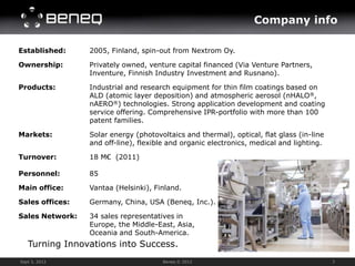 Company info

Established:     2005, Finland, spin-out from Nextrom Oy.

Ownership:       Privately owned, venture capital financed (Via Venture Partners,
                 Inventure, Finnish Industry Investment and Rusnano).

Products:        Industrial and research equipment for thin film coatings based on
                 ALD (atomic layer deposition) and atmospheric aerosol (nHALO®,
                 nAERO®) technologies. Strong application development and coating
                 service offering. Comprehensive IPR-portfolio with more than 100
                 patent families.

Markets:         Solar energy (photovoltaics and thermal), optical, flat glass (in-line
                 and off-line), flexible and organic electronics, medical and lighting.

Turnover:        18 M€ (2011)

Personnel:       85

Main office:     Vantaa (Helsinki), Finland.

Sales offices:   Germany, China, USA (Beneq, Inc.).

Sales Network:   34 sales representatives in           Courtesy of Planar Systems, Inc.


                 Europe, the Middle-East, Asia,
                 Oceania and South-America.
   Turning Innovations into Success.
Sept 3, 2012                          Beneq © 2012                                                   3
 