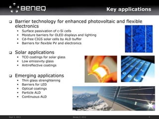 Key applications

     Barrier technology for enhanced photovoltaic and flexible
      electronics
              Surface passivation of c-Si cells
              Moisture barriers for OLED displays and lighting
              Cd-free CIGS solar cells by ALD buffer
              Barriers for flexible PV and electronics


     Solar applications
              TCO coatings for solar glass
              Low emissivity glass
              Antireflective coatings


     Emerging applications
              Thin glass strenghtening
              Barriers for LED
              Optical coatings
              Particle ALD
              Continuous ALD




Sept 3, 2012                                   Beneq © 2012                      4
 