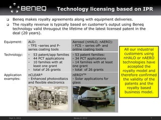 Technology licensing based on IPR

       Beneq makes royalty agreements along with equipment deliveries.
       The royalty revenue is typically based on customer’s output using Beneq
        technology valid througout the lifetime of the latest licensed patent in the
        deal (20 years).

Equipment:          ALD:                         Aerosol (nHALO, nAERO):
                    - TFS –series and P-         - FCS – series off- and
                    series coating tools         online coating tools            All our industrial
Technology:         -   53 patent/app families   - 53 patent families:           customers using
                    -   44 PCT applications      - 34 PCT applications           nHALO or nAERO
                    -   10 families with at      - 14 families with at least    technologies have
                        least one grant          one grant                         accepted the
                    -   total of 26 grants       - total of 26 grants           royalty model and
Application         nCLEAR®                      nERGYTM                       therefore confirmed
examples:           - Enhanced photovoltaics     - Solar applications for       the validity of the
                    and flexible electronics     glass                           patents and the
                                                                                  royalty based
                                                                                 business model.




     Sept 3, 2012                                Beneq © 2012                                  7
 