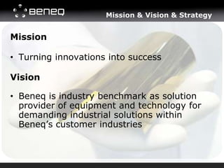Mission & Vision & Strategy


Mission

• Turning innovations into success

Vision

• Beneq is industry benchmark as solution
  provider of equipment and technology for
  demanding industrial solutions within
  Beneq’s customer industries
 