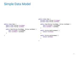Simple Data Model
public class User {
private final String firstName;
private final String lastName;
public User(String firstName, String lastName) {
this.firstName = firstName;
this.lastName = lastName;
}
public String getFirstName() {
return firstName;
}
public String getLastName() {
return lastName;
}
}
public class User {
public final String firstName;
public final String lastName;
public User(String firstName, String lastName) {
this.firstName = firstName;
this.lastName = lastName;
}
}
11
 