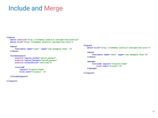 Include and Merge
<layout
xmlns:android="http://schemas.android.com/apk/res/android"
xmlns:bind="http://schemas.android.com/apk/res-auto">
<data>
<variable name="user" type="com.example.User" />
</data>
<LinearLayout
android:layout_width="match_parent"
android:layout_height="match_parent"
android:orientation="vertical">
<include
layout="@layout/name"
bind:user="@{user}" />
</LinearLayout>
</layout>
<layout
xmlns:bind="http://schemas.android.com/apk/res-auto">
<data>
<variable name="user" type="com.example.User"/>
</data>
<merge>
<include layout="@layout/name"
bind:user="@{user}"/>
</merge>
</layout>
13
 