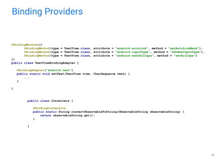 Binding Providers
15
@BindingMethods({
@BindingMethod(type = TextView.class, attribute = "android:autoLink", method = "setAutoLinkMask"),
@BindingMethod(type = TextView.class, attribute = "android:inputType", method = "setRawInputType"),
@BindingMethod(type = TextView.class, attribute = "android:textAllCaps", method = "setAllCaps")
})
public class TextViewBindingAdapter {
@BindingAdapter("android:text")
public static void setText(TextView view, CharSequence text) {
...
}
}
public class Converters {
@BindingConversion
public static String convertObservableToString(ObservableString observableString) {
return observableString.get();
}
}
 