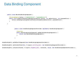 Data Binding Component
16
public class MainDataBindingComponent {
@BindingAdapter(value = {"defaultColor", "pressedColor"})
public void setButtonStateListBackground(Button button, int defaultColor, int pressedColor) {
button.setBackground(getButtonStateListDrawable(defaultColor, pressedColor));
}
}
public class DataBindingComponentProvider implements DataBindingComponent {
@Override
public MainDataBindingComponent getMainDataBindingComponent() {
return new MainDataBindingComponent();
}
}
DataBindingUtil.setDefaultComponent(new DataBindingComponentProvider());
DataBindingUtil.setContentView(this, R.layout.activity_main, new DataBindingComponentProvider());
DataBindingUtil.inflate(inflater, R.layout.fragment_main, container, false, new DataBindingComponentProvider());
 