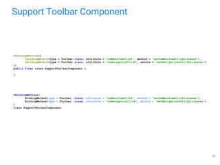 Support Toolbar Component
22
@BindingMethods({
@BindingMethod(type = Toolbar.class, attribute = "onMenuItemClick", method = "setOnMenuItemClickListener"),
@BindingMethod(type = Toolbar.class, attribute = "onNavigationClick", method = "setNavigationOnClickListener")
})
public final class SupportToolbarComponent {
}
@BindingMethods(
BindingMethod(type = Toolbar::class, attribute = "onMenuItemClick", method = "setOnMenuItemClickListener"),
BindingMethod(type = Toolbar::class, attribute = "onNavigationClick", method = "setNavigationOnClickListener")
)
class SupportToolbarComponent
 
