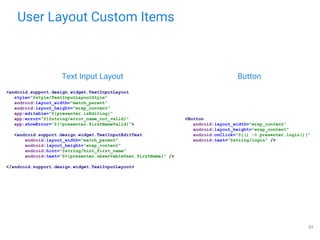 User Layout Custom Items
23
Text Input Layout Button
<Button
android:layout_width="wrap_content"
android:layout_height="wrap_content"
android:onClick="@{() -> presenter.login()}"
android:text="@string/login" />
<android.support.design.widget.TextInputLayout
style="@style/TextInputLayoutStyle"
android:layout_width="match_parent"
android:layout_height="wrap_content"
app:editable="@{presenter.isEditing}"
app:error="@{@string/error_name_not_valid}"
app:showError="@{!presenter.firstNameValid}">
<android.support.design.widget.TextInputEditText
android:layout_width="match_parent"
android:layout_height="wrap_content"
android:hint="@string/hint_first_name"
android:text="@={presenter.observableUser.firstName}" />
</android.support.design.widget.TextInputLayout>
 
