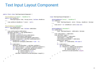 Text Input Layout Component
24
public final class TextInputLayoutComponent {
@BindingAdapter({"error", "showError"})
public void setError(
TextInputLayout view, String error, boolean showError
) {
view.setError(showError ? error : null);
}
@BindingAdapter("editable")
public void setEditable(
TextInputLayout view, boolean isEditable
) {
view.setFocusable(isEditable);
EditText editText = view.getEditText();
if (editText != null) {
editText.setCursorVisible(isEditable);
editText.setFocusable(isEditable);
editText.setFocusableInTouchMode(isEditable);
Drawable background = editText.getBackground();
if (background != null) {
background.setAlpha(isEditable ? 255 : 0);
}
if (isEditable) {
Editable editableText = editText.getText();
int selectionStart = editText.getSelectionStart();
int selectionEnd = editText.getSelectionEnd();
if (!TextUtils.isEmpty(editableText)
&& (selectionStart == 0)
&& (selectionEnd == 0)) {
editText.setSelection(editableText.length());
}
}
}
}
}
class TextInputLayoutComponent {
@BindingAdapter("error", "showError")
fun setError(
view: TextInputLayout, error: String, showError: Boolean
) {
view.error = if (showError) error else null
}
@BindingAdapter("editable")
fun setEditable(
view: TextInputLayout, isEditable: Boolean
) {
view.isFocusable = isEditable
view.editText?.apply {
isCursorVisible = isEditable
isFocusable = isEditable
isFocusableInTouchMode = isEditable
background?.apply {
alpha = if (isEditable) 255 else 0
}
if (isEditable) {
val editableText = text
if (!TextUtils.isEmpty(editableText)
&& (selectionStart == 0)
&& (selectionEnd == 0)) {
setSelection(editableText.length)
}
}
}
}
}
 