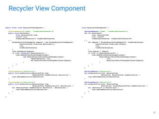Recycler View Component
27
public final class RecyclerViewComponent {
@BindingAdapter({"items", "viewHolderPresenter"})
public void setContent(
final RecyclerView view,
List<?> list,
ViewHolderPresenter<?> viewHolderPresenter
) {
BinderRecyclerViewAdapter adapter = new BinderRecyclerViewAdapter(
LayoutInflater.from(view.getContext()),
list,
viewHolderPresenter
);
view.setAdapter(adapter);
if (list instanceof ObservableList) {
view.addOnAttachStateChangeListener(
new ObservableListAttachStateChangeListener(
(ObservableList) list,
new RecyclerViewListChangedCallback(adapter)
)
);
}
}
@BindingAdapter("decoration")
public void setDecoration(RecyclerView view,
RecyclerView.ItemDecoration decoration) {
view.addItemDecoration(decoration);
}
@BindingAdapter("decoration")
public void setDecoration(RecyclerView view,
RecyclerView.ItemDecoration[] decorations) {
for (RecyclerView.ItemDecoration decoration : decorations) {
view.addItemDecoration(decoration);
}
}
}
class RecyclerViewComponent {
@BindingAdapter("items", "viewHolderPresenter")
fun <T> setContent(
view: RecyclerView,
list: List<T>,
viewHolderPresenter: ViewHolderPresenter<T>
) {
val adapter = BinderRecyclerViewAdapter<T, ViewDataBinding>(
LayoutInflater.from(view.context),
list,
viewHolderPresenter
)
view.adapter = adapter
if (list is ObservableList<T>) {
view.addOnAttachStateChangeListener(
ObservableListAttachStateChangeListener(
list,
RecyclerViewListChangedCallback(adapter)
)
)
}
}
@BindingAdapter("decoration")
fun setDecoration(view: RecyclerView,
decoration: RecyclerView.ItemDecoration) {
view.addItemDecoration(decoration)
}
@BindingAdapter("decoration")
fun setDecoration(view: RecyclerView,
decorations: Array<RecyclerView.ItemDecoration>) {
for (decoration in decorations) {
view.addItemDecoration(decoration)
}
}
}
 
