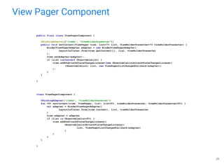 View Pager Component
29
class ViewPagerComponent {
@BindingAdapter("items", "viewHolderPresenter")
fun <T> setContent(view: ViewPager, list: List<T>, viewHolderPresenter: ViewHolderPresenter<T>) {
val adapter = BinderViewPagerAdapter(
LayoutInflater.from(view.context), list, viewHolderPresenter
)
view.adapter = adapter
if (list is ObservableList<T>) {
view.addOnAttachStateChangeListener(
ObservableListAttachStateChangeListener(
list, ViewPagerListChangedCallback(adapter)
)
)
}
}
}
public final class ViewPagerComponent {
@BindingAdapter({"items", "viewHolderPresenter"})
public void setContent(ViewPager view, List<?> list, ViewHolderPresenter<?> viewHolderPresenter) {
BinderViewPagerAdapter adapter = new BinderViewPagerAdapter(
LayoutInflater.from(view.getContext()), list, viewHolderPresenter
);
view.setAdapter(adapter);
if (list instanceof ObservableList) {
view.addOnAttachStateChangeListener(new ObservableListAttachStateChangeListener(
(ObservableList) list, new ViewPagerListChangedCallback(adapter))
);
}
}
}
 