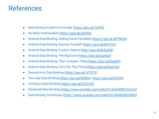 References
● Data Binding Guide from Google (https://goo.gl/1yFPtt)
● No More findViewById (https://goo.gl/ugV86t)
● Android Data Binding: Adding Some Variability (https://goo.gl/aDTMmp)
● Android Data Binding: Express Yourself (https://goo.gl/NZ15Tz)
● Android Data Binding: Custom Setters (http://goo.gl/DnKgON)
● Android Data Binding: The Big Event (https://goo.gl/qcpdpU)
● Android Data Binding: That <include> Thing (https://goo.gl/QiqpQT)
● Android Data Binding: Let’s Flip This Thing (https://goo.gl/Gok1gv)
● Descent into Data Binding (https://goo.gl/1PTE7F)
● Two-way Data Binding (https://goo.gl/DQtRrh | https://goo.gl/KjY2Ze)
● Porting to Data Binding (https://goo.gl/7CA7vX)
● Advanced Data Binding (https://www.youtube.com/watch?v=DAmMN7m3wLU)
● Data Binding Techniques (https://www.youtube.com/watch?v=WdUbXWztKNY)
32
 