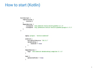How to start (Kotlin)
apply plugin: 'kotlin-android'
android {
buildToolsVersion "24.0.1"
dataBinding {
enabled = true
}
}
dependencies {
kapt 'com.android.databinding:compiler:2.1.2'
}
kapt {
generateStubs = true
}
buildscript {
repositories {
jcenter()
}
dependencies {
classpath 'com.android.tools.build:gradle:2.1.2'
classpath 'org.jetbrains.kotlin:kotlin-gradle-plugin:1.0.3'
}
}
4
 
