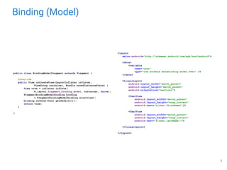 Binding (Model)
<layout
xmlns:android="http://schemas.android.com/apk/res/android">
<data>
<variable
name="user"
type="com.anokmik.databinding.model.User" />
</data>
<LinearLayout
android:layout_width="match_parent"
android:layout_height="match_parent"
android:orientation="vertical">
<TextView
android:layout_width="match_parent"
android:layout_height="wrap_content"
android:text="@{user.firstName}"/>
<TextView
android:layout_width="match_parent"
android:layout_height="wrap_content"
android:text="@{user.lastName}"/>
</LinearLayout>
</layout>
public class BindingModelFragment extends Fragment {
@Override
public View onCreateView(LayoutInflater inflater,
ViewGroup container, Bundle savedInstanceState) {
View view = inflater.inflate(
R.layout.fragment_binding_model, container, false);
FragmentBindingModelBinding binding
= FragmentBindingModelBinding.bind(view);
binding.setUser(User.getDefault());
return view;
}
}
5
 