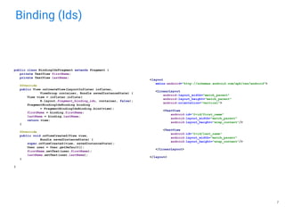 Binding (Ids)
public class BindingIdsFragment extends Fragment {
private TextView firstName;
private TextView lastName;
@Override
public View onCreateView(LayoutInflater inflater,
ViewGroup container, Bundle savedInstanceState) {
View view = inflater.inflate(
R.layout.fragment_binding_ids, container, false);
FragmentBindingIdsBinding binding
= FragmentBindingIdsBinding.bind(view);
firstName = binding.firstName;
lastName = binding.lastName;
return view;
}
@Override
public void onViewCreated(View view,
Bundle savedInstanceState) {
super.onViewCreated(view, savedInstanceState);
User user = User.getDefault();
firstName.setText(user.firstName);
lastName.setText(user.lastName);
}
}
<layout
xmlns:android="http://schemas.android.com/apk/res/android">
<LinearLayout
android:layout_width="match_parent"
android:layout_height="match_parent"
android:orientation="vertical">
<TextView
android:id="@+id/first_name"
android:layout_width="match_parent"
android:layout_height="wrap_content"/>
<TextView
android:id="@+id/last_name"
android:layout_width="match_parent"
android:layout_height="wrap_content"/>
</LinearLayout>
</layout>
7
 