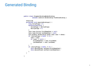 Generated Binding
8
public class FragmentBindingModelBinding
extends android.databinding.ViewDataBinding {
@Override
protected void executeBindings() {
long dirtyFlags = 0;
synchronized(this) {
dirtyFlags = mDirtyFlags;
mDirtyFlags = 0;
}
java.lang.String firstNameUser = null;
java.lang.String lastNameUser = null;
com.anokmik.databinding.model.User user = mUser;
if ((dirtyFlags & 0x3L) != 0) {
user = user;
if (user != null) {
firstNameUser = user.firstName;
lastNameUser = user.lastName;
}
}
if ((dirtyFlags & 0x3L) != 0) {
this.mboundView1.setText(firstNameUser);
this.mboundView2.setText(lastNameUser);
}
}
}
 