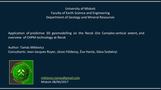 University of Miskolc
Faculty of Earth Science and Engineering
Department of Geology and Mineral Resources
Application of predictive 3D geomodelling on the Recsk Ore Complex vertical extent, and
overview of CHPM technology at Recsk
Author: Tamás Miklovicz
Consultants: Jean-Jacques Royer, János Földessy, Éva Hartai, Géza Szebényi
miklovicz.tamas@gmail.com
Miskolc 08/06/2017
 